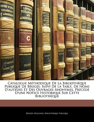 Catalogue Methodique de La Bibliotheque Publique de Bruges: Suivi de La Table, de Noms D'Auteurs Et Des Ouvrages Anonymes, Precede D'Une Notice Histor