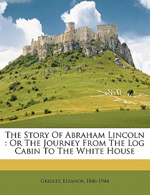 The Story of Abraham Lincoln: Or the Journey from the Log Cabin to the White House