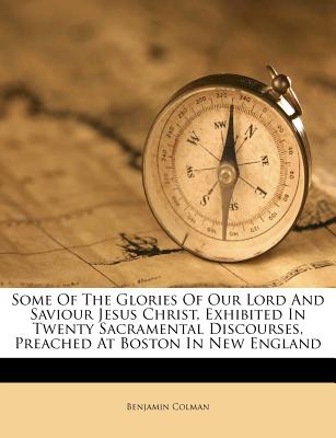 Some of the Glories of Our Lord and Saviour Jesus Christ, Exhibited in Twenty Sacramental Discourses, Preached at Boston in New England