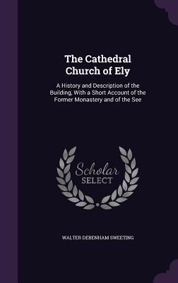 The Cathedral Church of Ely: A History and Description of the Building, With a Short Account of the Former Monastery and of the See