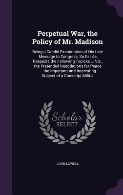 Perpetual War, the Policy of Mr. Madison: Being a Candid Examination of His Late Message to Congress, So Far As Respects the Following Topicks ... Viz