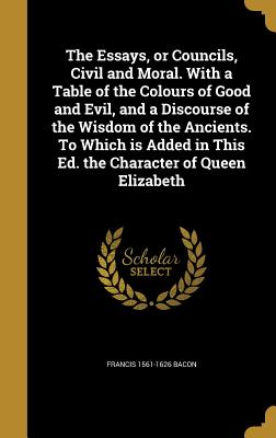 The Essays, or Councils, Civil and Moral. With a Table of the Colours of Good and Evil, and a Discourse of the Wisdom of the Ancients. To Which is Add