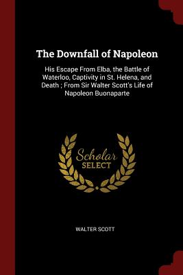 The Downfall of Napoleon: His Escape from Elba, the Battle of Waterloo, Captivity in St. Helena, and Death; From Sir Walter Scott's Life of Napo