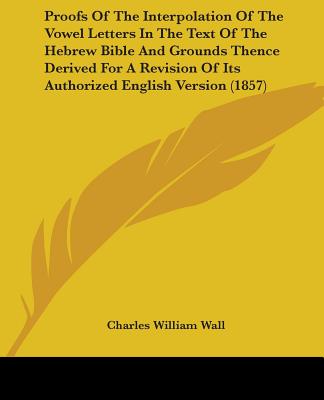 Proofs Of The Interpolation Of The Vowel Letters In The Text Of The Hebrew Bible And Grounds Thence Derived For A Revision Of Its Authorized English V