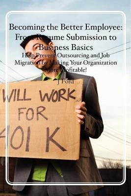 Becoming the Better Employee: From Resume Submission to Business Basics: Help Prevent Outsourcing and Job Migration by Making Your Organization More