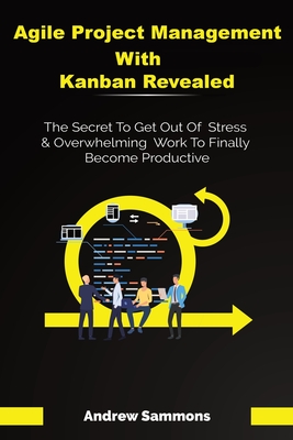 Agile Project Management With Kanban Revealed: The Secret To Get Out Of Stress And Overwhelming Work To Finally Become Productive