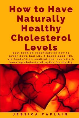 How to Have Naturally Healthy Cholesterol Levels: the best book on essentials on how to lower bad LDL & boost good HDL via foods/diet, medications, ex