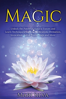 Magic: Unlock the Power of Natural Forces and Learn Techniques Such as Purification, Divination, Invocation, Astral Travel, Yoga and More