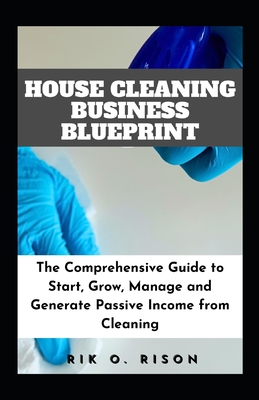 House Cleaning Business Blueprint: The Comprehensive Guide to Start, Grow, Manage and Generate Passive Income from Cleaning